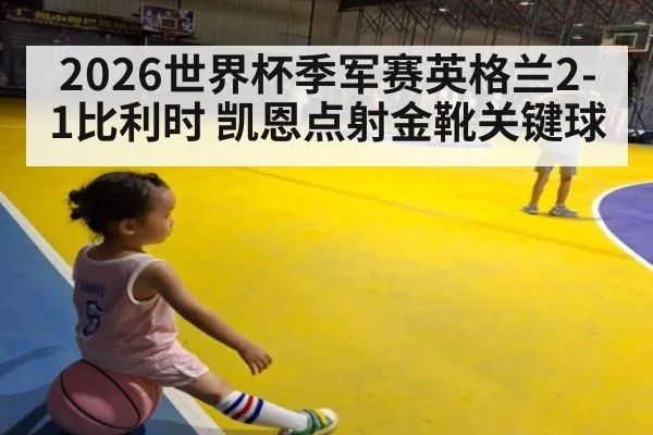 2026世界杯季军赛英格兰2-1比利时 凯恩点射金靴关键球