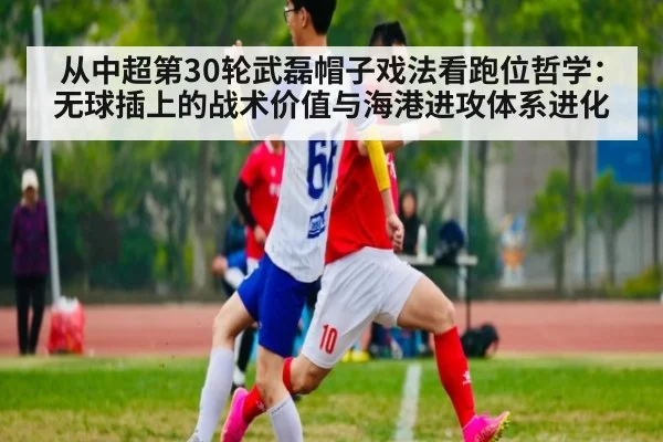 从中超第30轮武磊帽子戏法看跑位哲学：无球插上的战术价值与海港进攻体系进化